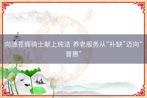 向涟苍辉骑士献上纯洁 养老服务从“补缺”迈向“普惠”
