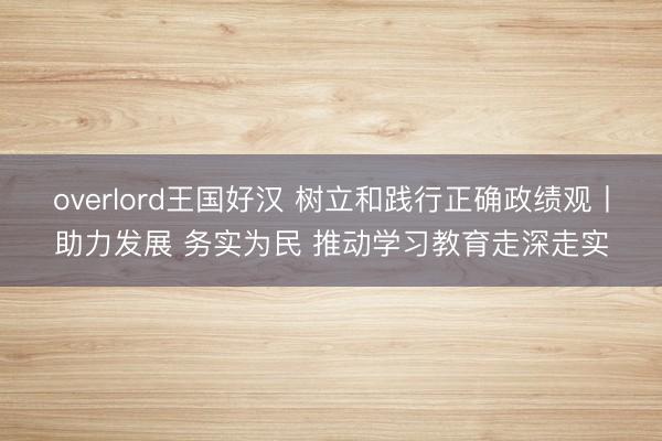 overlord王国好汉 树立和践行正确政绩观丨助力发展 务实为民 推动学习教育走深走实