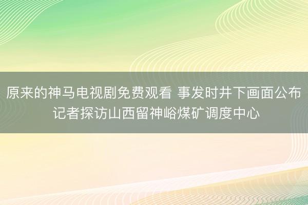 原来的神马电视剧免费观看 事发时井下画面公布 记者探访山西留神峪煤矿调度中心