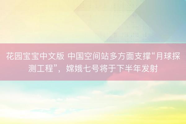 花园宝宝中文版 中国空间站多方面支撑“月球探测工程”，嫦娥七号将于下半年发射