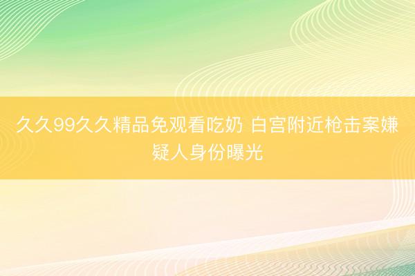 久久99久久精品免观看吃奶 白宫附近枪击案嫌疑人身份曝光