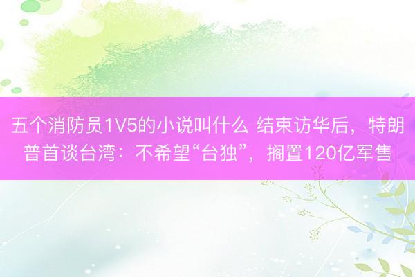 五个消防员1V5的小说叫什么 结束访华后，特朗普首谈台湾：不希望“台独”，搁置120亿军售