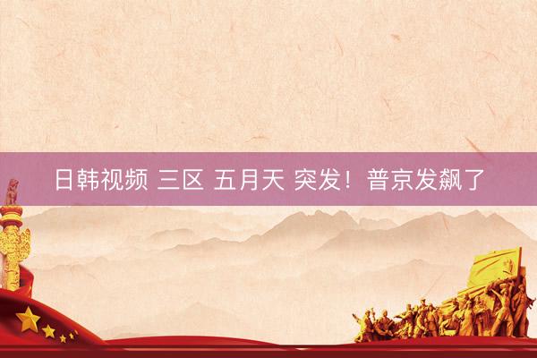 日韩视频 三区 五月天 突发！普京发飙了