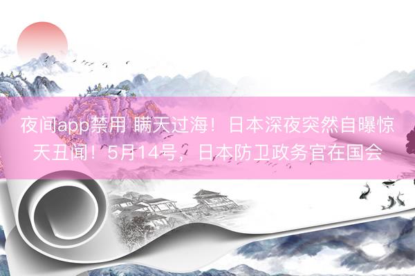 夜间app禁用 瞒天过海！日本深夜突然自曝惊天丑闻！5月14号，日本防卫政务官在国会
