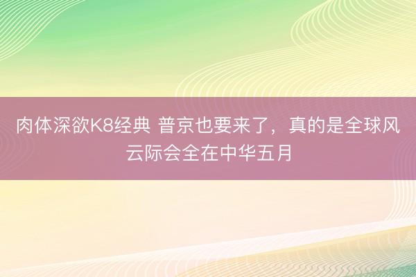 肉体深欲K8经典 普京也要来了,真的是全球风云际会全在中华五月
