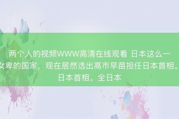 两个人的视频WWW高清在线观看 日本这么一个男尊女卑的国家，现在居然选出高市早苗担任日本首相。全日本