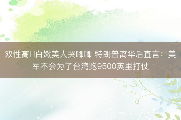 双性高H白嫩美人哭唧唧 特朗普离华后直言：美军不会为了台湾跑9500英里打仗
