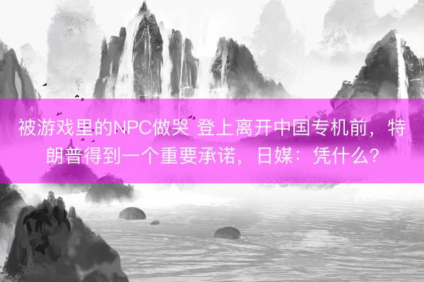 被游戏里的NPC做哭 登上离开中国专机前，特朗普得到一个重要承诺，日媒：凭什么？