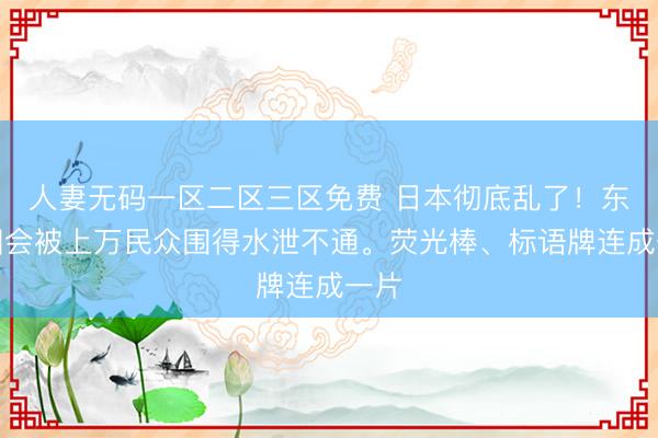 人妻无码一区二区三区免费 日本彻底乱了！东京国会被上万民众围得水泄不通。荧光棒、标语牌连成一片