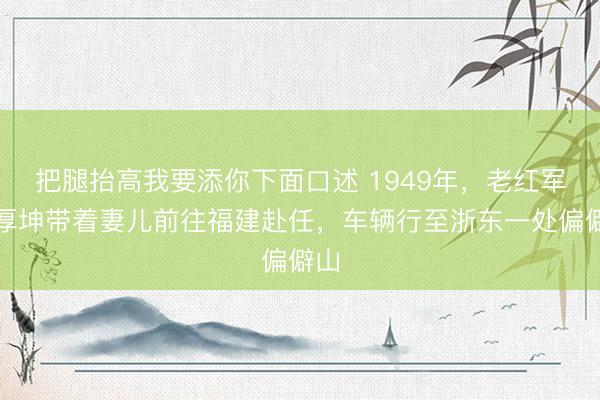 把腿抬高我要添你下面口述 1949年，老红军李厚坤带着妻儿前往福建赴任，车辆行至浙东一处偏僻山