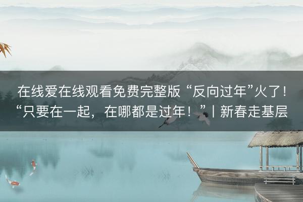 在线爱在线观看免费完整版 “反向过年”火了！“只要在一起，在哪都是过年！”丨新春走基层