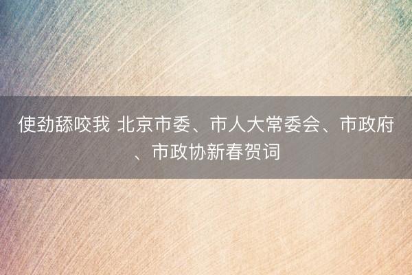 使劲舔咬我 北京市委、市人大常委会、市政府、市政协新春贺词