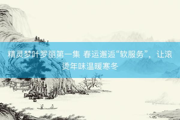 精灵梦叶罗丽第一集 春运邂逅“软服务”，让滚烫年味温暖寒冬