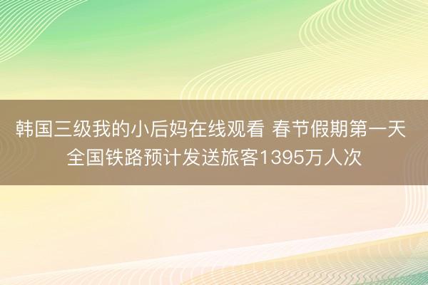 韩国三级我的小后妈在线观看 春节假期第一天 全国铁路预计发送旅客1395万人次