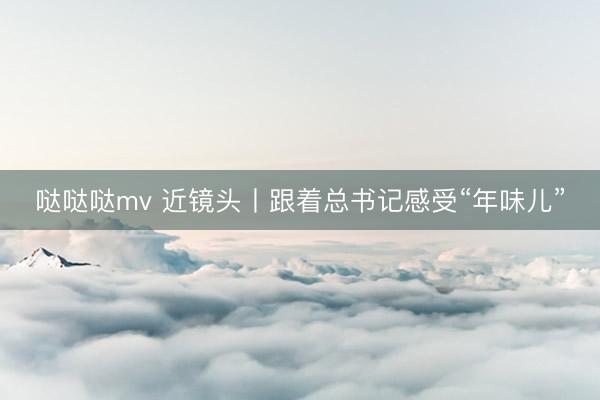 哒哒哒mv 近镜头丨跟着总书记感受“年味儿”