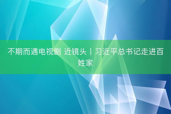 不期而遇电视剧 近镜头丨习近平总书记走进百姓家