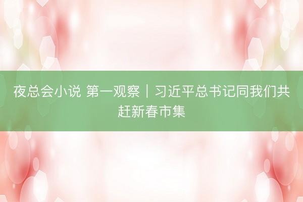 夜总会小说 第一观察｜习近平总书记同我们共赶新春市集