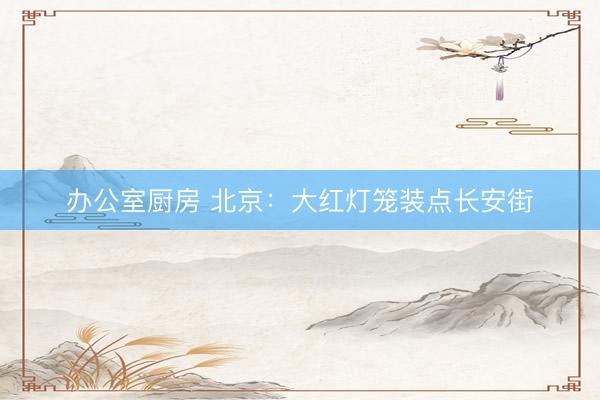 办公室厨房 北京：大红灯笼装点长安街