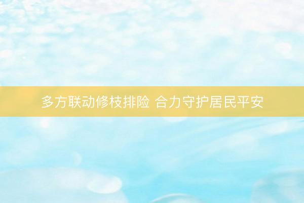 多方联动修枝排险 合力守护居民平安