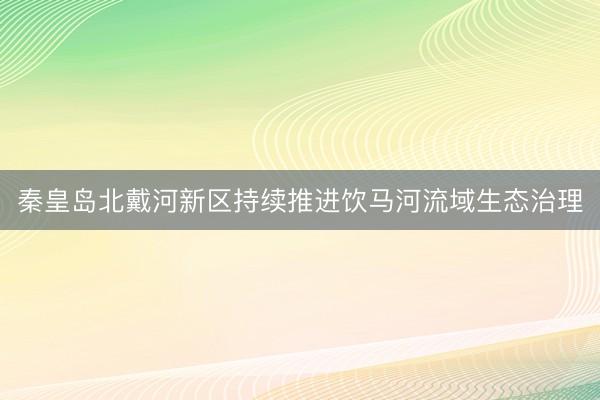 秦皇岛北戴河新区持续推进饮马河流域生态治理