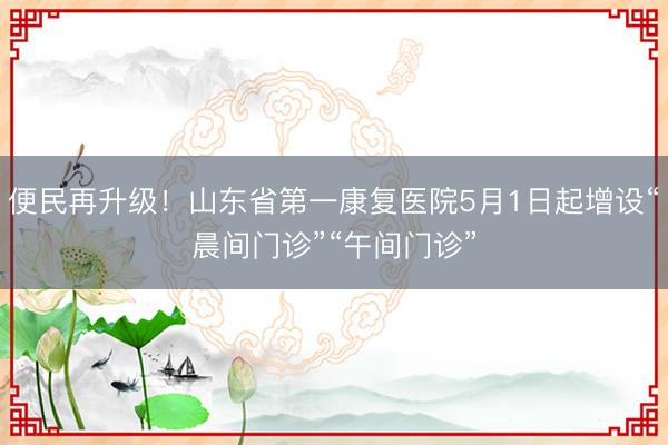 便民再升级！山东省第一康复医院5月1日起增设“晨间门诊”“午间门诊”