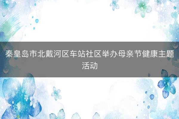 秦皇岛市北戴河区车站社区举办母亲节健康主题活动