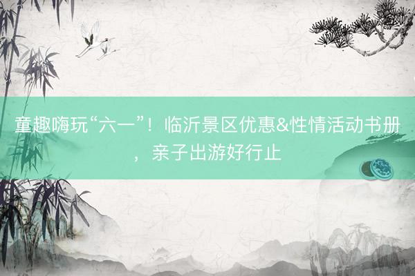 童趣嗨玩“六一”！临沂景区优惠&性情活动书册，亲子出游好行止