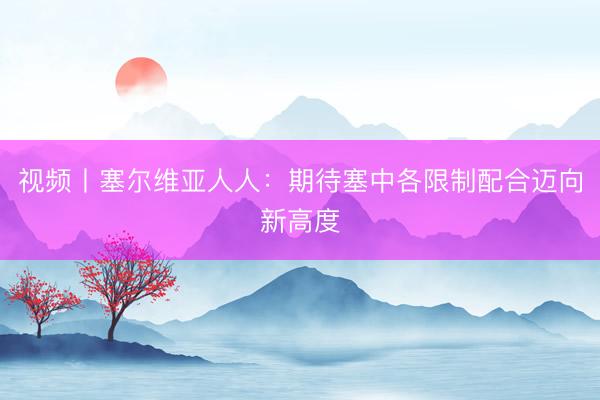视频丨塞尔维亚人人：期待塞中各限制配合迈向新高度