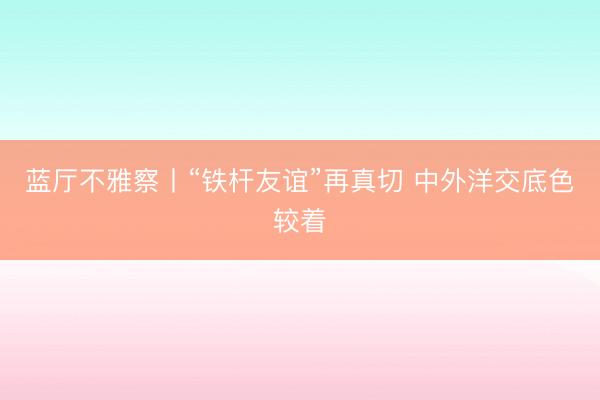 蓝厅不雅察丨“铁杆友谊”再真切 中外洋交底色较着