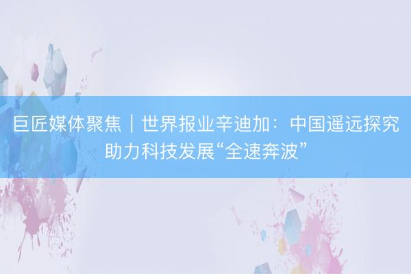 巨匠媒体聚焦｜世界报业辛迪加：中国遥远探究助力科技发展“全速奔波”