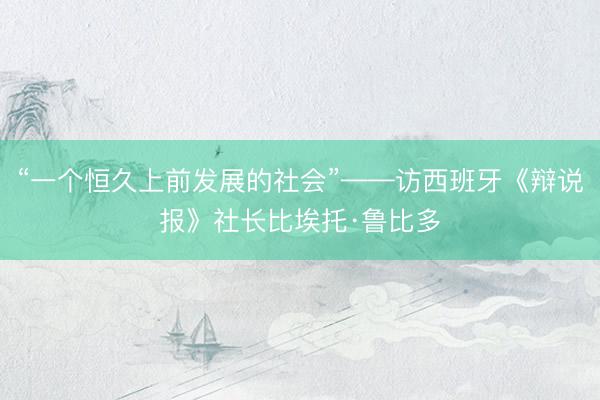 “一个恒久上前发展的社会”——访西班牙《辩说报》社长比埃托·鲁比多