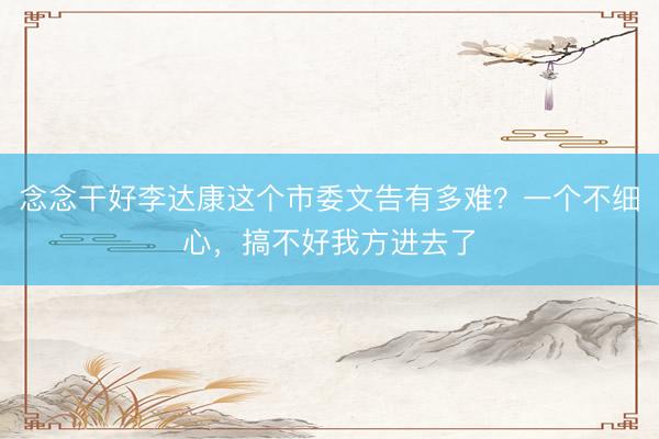 念念干好李达康这个市委文告有多难？一个不细心，搞不好我方进去了