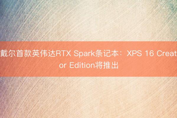 戴尔首款英伟达RTX Spark条记本：XPS 16 Creator Edition将推出