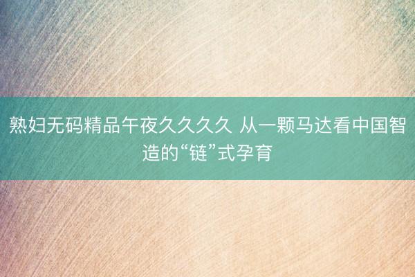 熟妇无码精品午夜久久久久 从一颗马达看中国智造的“链”式孕育