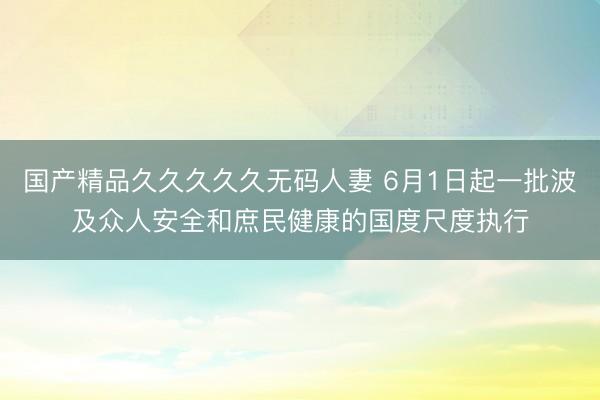 国产精品久久久久久无码人妻 6月1日起一批波及众人安全和庶民健康的国度尺度执行