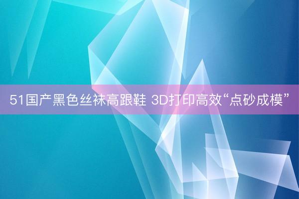 51国产黑色丝袜高跟鞋 3D打印高效“点砂成模”