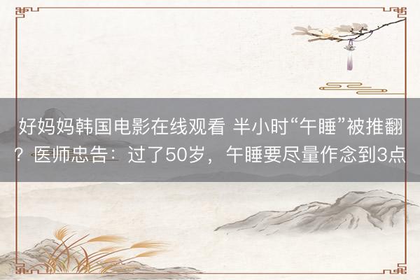 好妈妈韩国电影在线观看 半小时“午睡”被推翻？医师忠告：过了50岁，午睡要尽量作念到3点