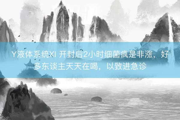 Y液体系统XI 开封后2小时细菌疯是非涨，好多东谈主天天在喝，以致进急诊