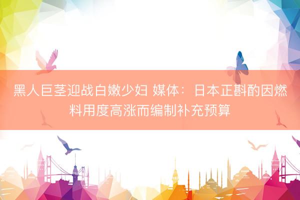 黑人巨茎迎战白嫩少妇 媒体：日本正斟酌因燃料用度高涨而编制补充预算