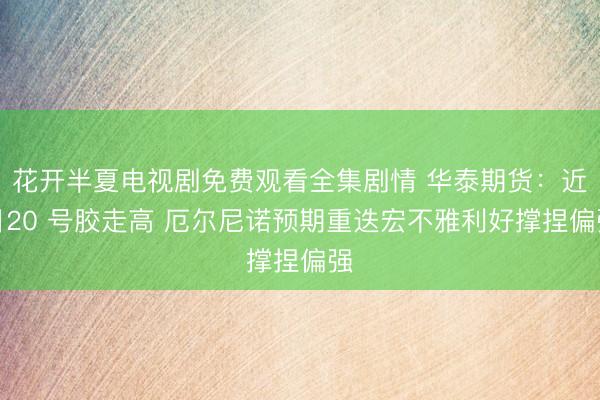 花开半夏电视剧免费观看全集剧情 华泰期货：近日20 号胶走高 厄尔尼诺预期重迭宏不雅利好撑捏偏强