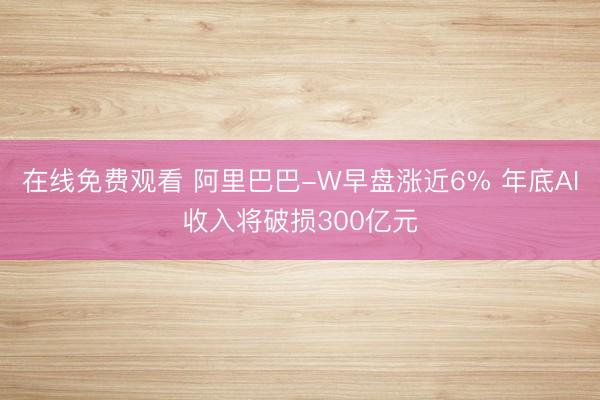 在线免费观看 阿里巴巴-W早盘涨近6% 年底AI收入将破损300亿元