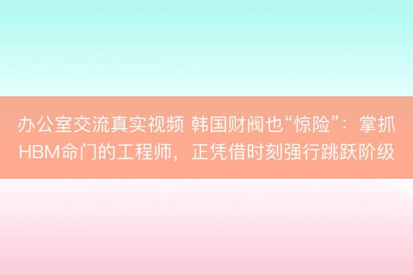 办公室交流真实视频 韩国财阀也“惊险”:掌抓HBM命门的工程师,正凭借时刻强行跳跃阶级