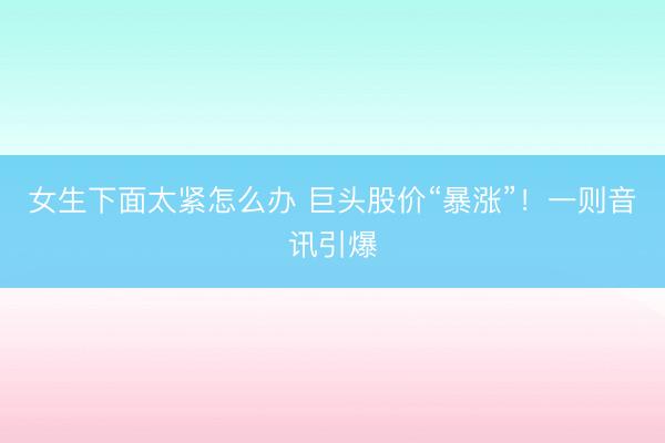 女生下面太紧怎么办 巨头股价“暴涨”！一则音讯引爆