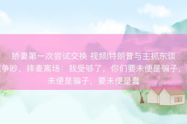 娇妻第一次尝试交换 视频|特朗普与主抓东谈主爆发热烈争吵，摔麦离场：我受够了，你们要未便是骗子，<a href=