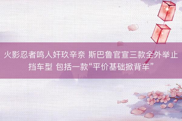 火影忍者鸣人奸玖辛奈 斯巴鲁官宣三款全外举止挡车型 包括一款“平价基础掀背车”