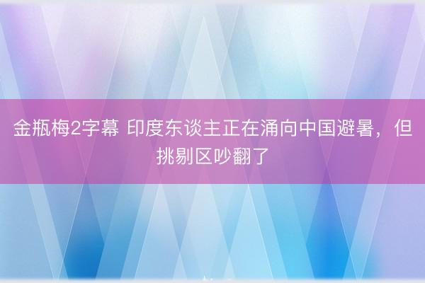 金瓶梅2字幕 印度东谈主正在涌向中国避暑，但挑剔区吵翻了