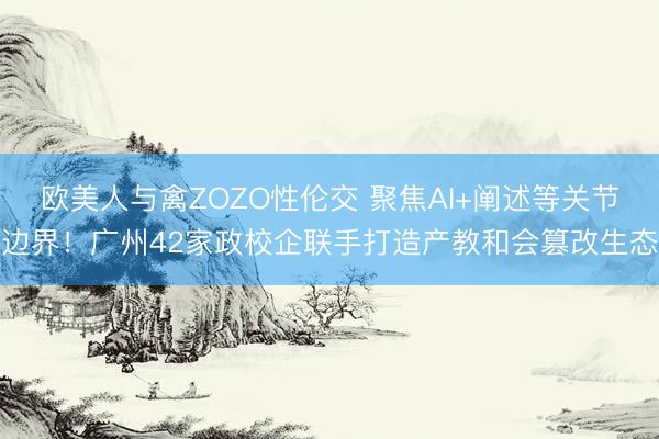 欧美人与禽ZOZO性伦交 聚焦AI+阐述等关节边界！广州42家政校企联手打造产教和会篡改生态
