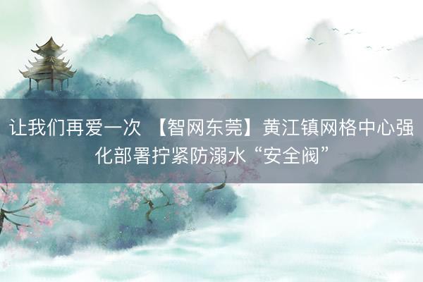 让我们再爱一次 【智网东莞】黄江镇网格中心强化部署拧紧防溺水 “安全阀”