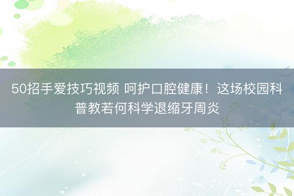 50招手爱技巧视频 呵护口腔健康!这场校园科普教若何科学退缩牙周炎