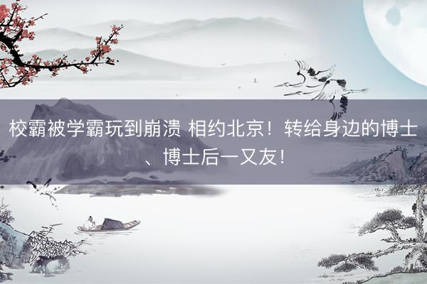 校霸被学霸玩到崩溃 相约北京！转给身边的博士、博士后一又友！